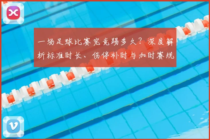 一场足球比赛究竟踢多久？深度解析标准时长、伤停补时与加时赛规则